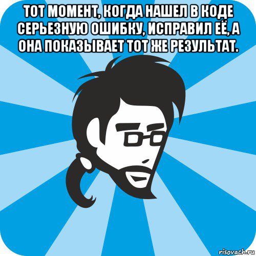 тот момент, когда нашел в коде серьезную ошибку, исправил её, а она показывает тот же результат. 