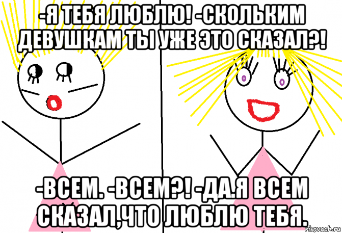 -я тебя люблю! -скольким девушкам ты уже это сказал?! -всем. -всем?! -да.я всем сказал,что люблю тебя.