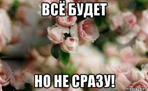 всё будет но не сразу!