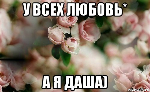 у всех любовь* а я даша)
