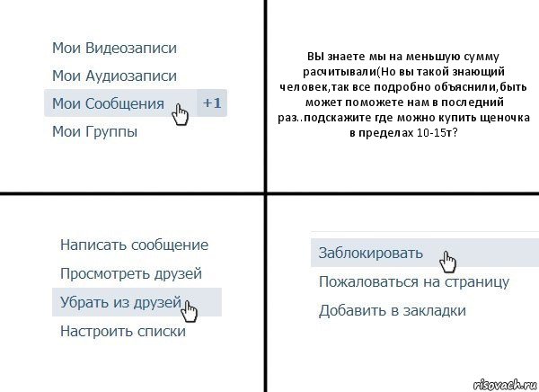 ВЫ знаете мы на меньшую сумму расчитывали(Но вы такой знающий человек,так все подробно объяснили,быть может поможете нам в последний раз..подскажите где можно купить щеночка в пределах 10-15т?, Комикс  Удалить из друзей