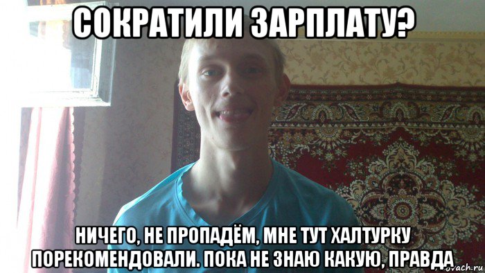 сократили зарплату? ничего, не пропадём, мне тут халтурку порекомендовали. пока не знаю какую, правда