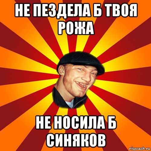 не пездела б твоя рожа не носила б синяков