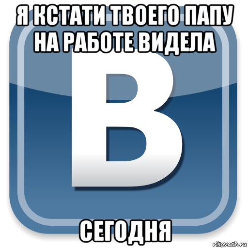 я кстати твоего папу на работе видела сегодня, Мем   вк