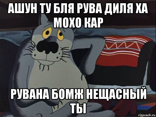 ашун ту бля рува диля ха мохо кар рувана бомж нещасный ты