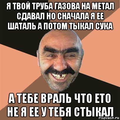 я твой труба газова на метал сдавал но сначала я ее шаталь а потом тыкал сука а тебе враль что ето не я ее у тебя стыкал, Мем Я твой дом труба шатал