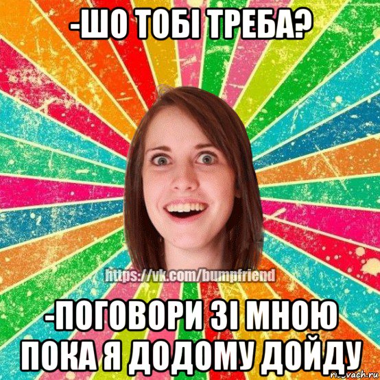 -шо тобі треба? -поговори зі мною пока я додому дойду, Мем Йобнута Подруга ЙоП