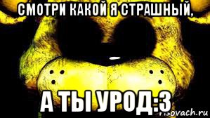 смотри какой я страшный, а ты урод:3