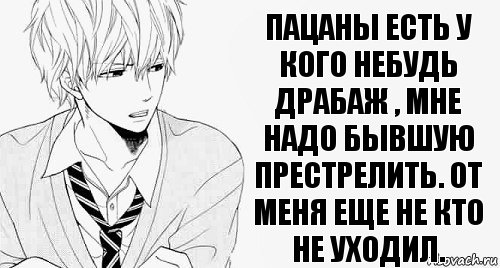 пацаны есть у кого небудь драбаж , мне надо бывшую престрелить. От меня еще не кто не уходил.