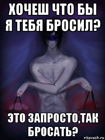 хочеш что бы я тебя бросил? это запросто,так бросать?
