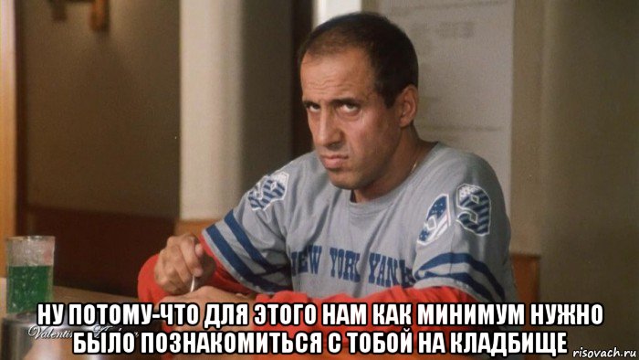  ну потому-что для этого нам как минимум нужно было познакомиться с тобой на кладбище