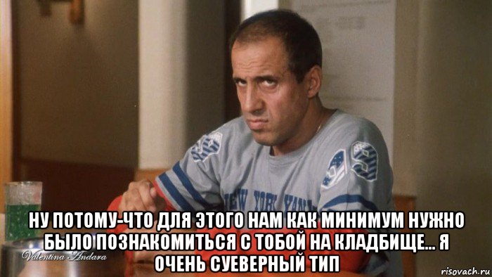  ну потому-что для этого нам как минимум нужно было познакомиться с тобой на кладбище... я очень суеверный тип