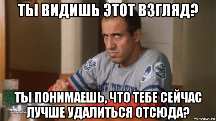 ты видишь этот взгляд? ты понимаешь, что тебе сейчас лучше удалиться отсюда?