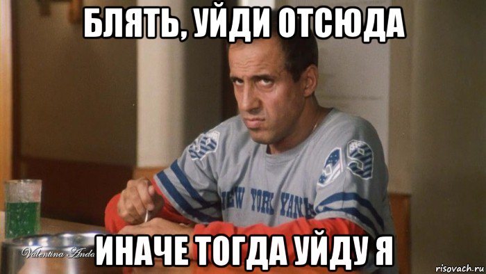 блять, уйди отсюда иначе тогда уйду я
