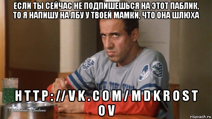если ты сейчас не подпишешься на этот паблик, то я напишу на лбу у твоей мамки, что она шлюха h t t p : // v k . c o m / m d k r o s t o v
