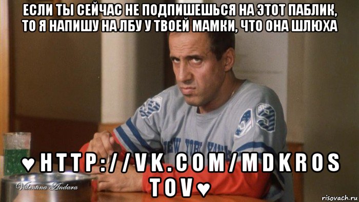 если ты сейчас не подпишешься на этот паблик, то я напишу на лбу у твоей мамки, что она шлюха ♥ h t t p : / / v k . c o m / m d k r o s t o v ♥