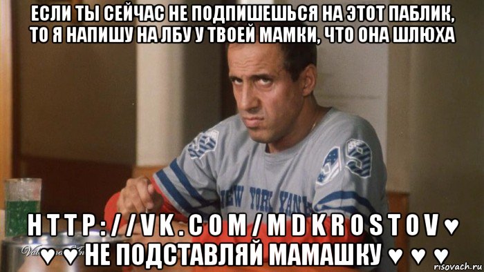 если ты сейчас не подпишешься на этот паблик, то я напишу на лбу у твоей мамки, что она шлюха h t t p : / / v k . c o m / m d k r o s t o v ♥ ♥ ♥ не подставляй мамашку ♥ ♥ ♥