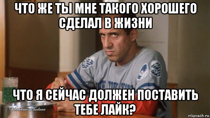 что же ты мне такого хорошего сделал в жизни что я сейчас должен поставить тебе лайк?