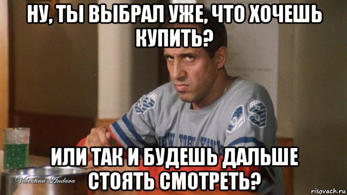 ну, ты выбрал уже, что хочешь купить? или так и будешь дальше стоять смотреть?