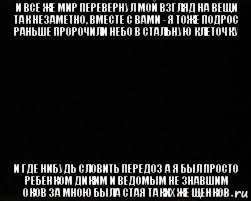 и все же мир перевернул мой взгляд на вещи так незаметно, вместе с вами - я тоже подрос раньше пророчили небо в стальную клеточку и где нибудь словить передоз а я был просто ребенком диким и ведомым не знавшим оков за мною была стая таких же щенков