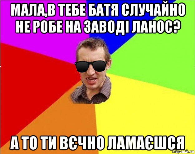 мала,в тебе батя случайно не робе на заводі ланос? а то ти вєчно ламаєшся, Мем Чьоткий двiж