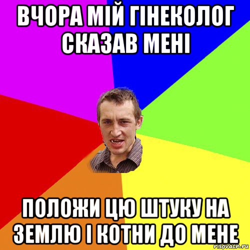 вчора мій гінеколог сказав мені положи цю штуку на землю і котни до мене, Мем Чоткий паца