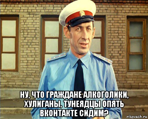  ну, что граждане алкоголики, хулиганы, тунеядцы опять вконтакте сидим?