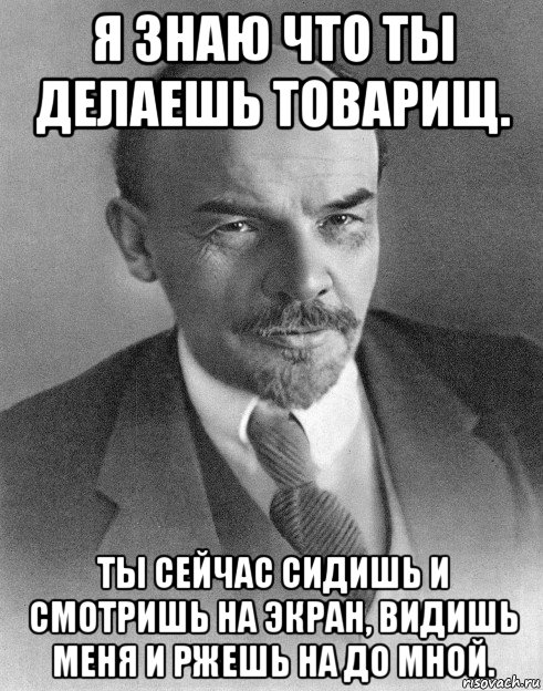 я знаю что ты делаешь товарищ. ты сейчас сидишь и смотришь на экран, видишь меня и ржешь на до мной.