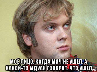  моё лицо, когда мяч не ушел, а какой-то мдуак говорит. что ушел