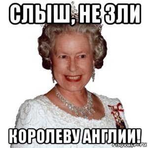 слыш, не зли королеву англии!