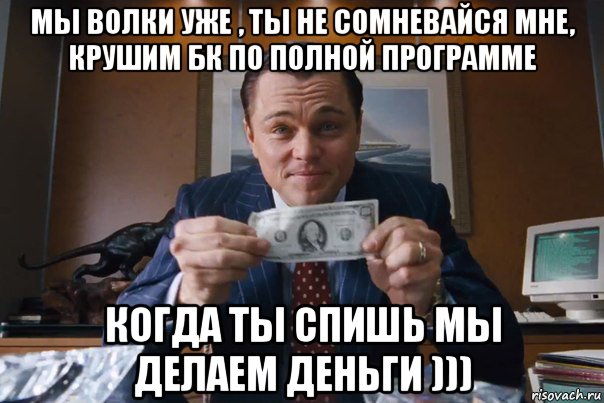 мы волки уже , ты не сомневайся мне, крушим бк по полной программе когда ты спишь мы делаем деньги )))