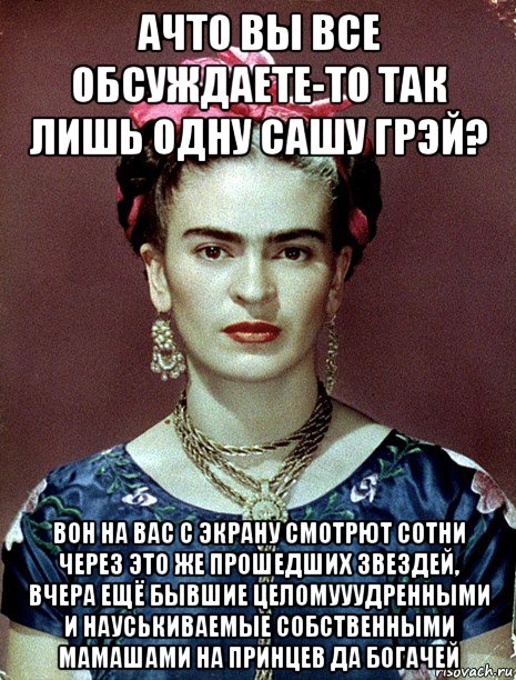 ачто вы все обсуждаете-то так лишь одну сашу грэй? вон на вас с экрану смотрют сотни через это же прошедших звездей, вчера ещё бывшие целомууудренными и науськиваемые собственными мамашами на принцев да богачей, Мем Magdalena Carmen Frieda Kahlo Ca