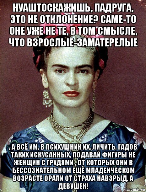 нуаштоскажишь, падруга, это не отклонение? саме-то оне уже не те, в том смысле, что взрослые-заматерелые , а всё им, в психушник их, личить, гадов таких искусанных, подавай фигуры не женщин с грудями , от которых они в бессознательном ещё младенческом возрасте орали от страха навзрыд, а девушек!, Мем Magdalena Carmen Frieda Kahlo Ca