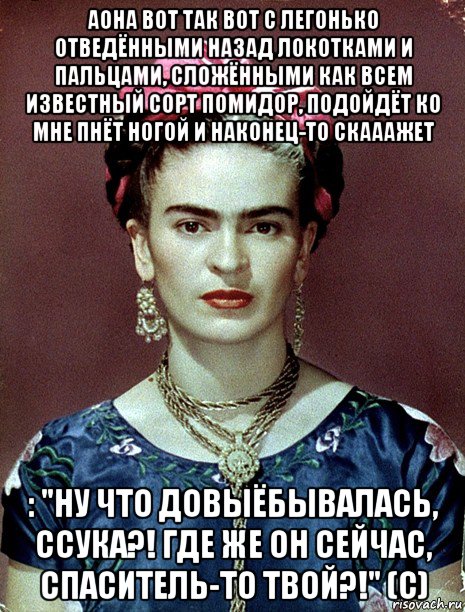 аона вот так вот с легонько отведёнными назад локотками и пальцами, сложёнными как всем известный сорт помидор, подойдёт ко мне пнёт ногой и наконец-то скааажет : "ну что довыёбывалась, ссука?! где же он сейчас, спаситель-то твой?!" (с), Мем Magdalena Carmen Frieda Kahlo Ca