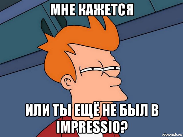 мне кажется или ты ещё не был в impressio?
