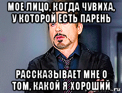 мое лицо, когда чувиха, у которой есть парень рассказывает мне о том, какой я хороший