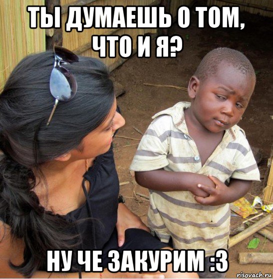 ты думаешь о том, что и я? ну че закурим :3