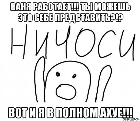 ваня работает!!! ты можешь это себе представить?!? вот и я в полном ахуе!!!, Мем  Ничоси