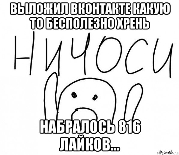 выложил вконтакте какую то бесполезно хрень набралось 816 лайков..., Мем  Ничоси