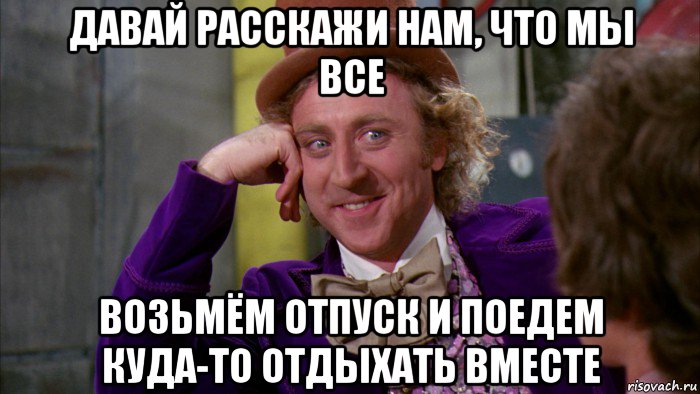 давай расскажи нам, что мы все возьмём отпуск и поедем куда-то отдыхать вместе, Мем Ну давай расскажи (Вилли Вонка)