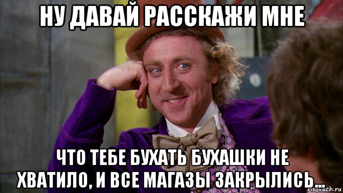 ну давай расскажи мне что тебе бухать бухашки не хватило, и все магазы закрылись..., Мем Ну давай расскажи (Вилли Вонка)