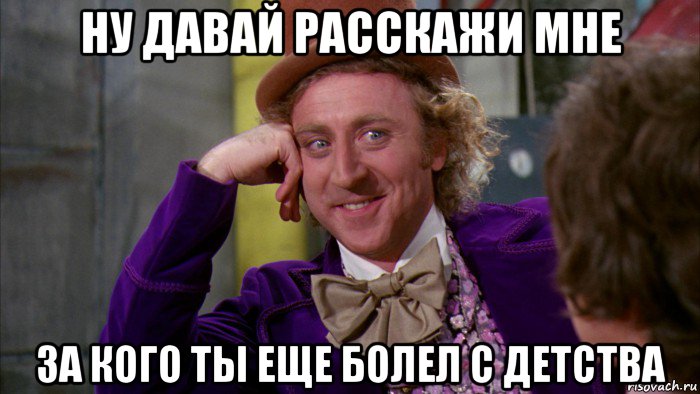 ну давай расскажи мне за кого ты еще болел с детства, Мем Ну давай расскажи (Вилли Вонка)