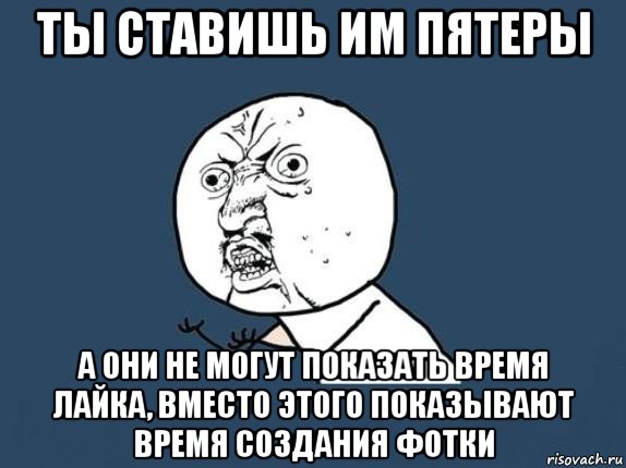 ты ставишь им пятеры а они не могут показать время лайка, вместо этого показывают время создания фотки