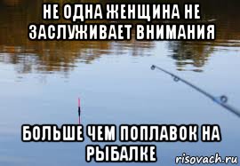 не одна женщина не заслуживает внимания больше чем поплавок на рыбалке