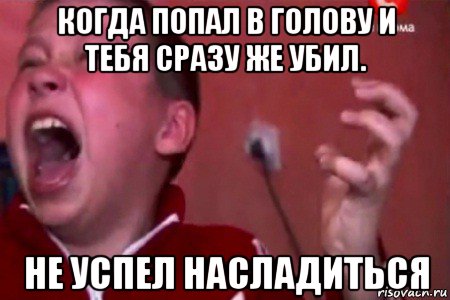 когда попал в голову и тебя сразу же убил. не успел насладиться