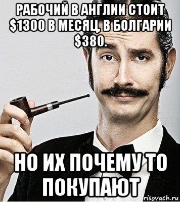 рабочий в англии стоит $1300 в месяц, в болгарии $380. но их почему то покупают, Мем Сэр Надменность