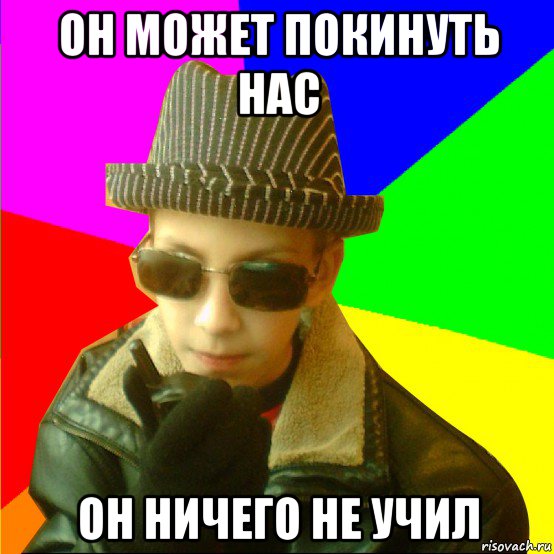 он может покинуть нас он ничего не учил
