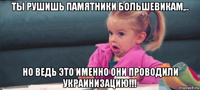 ты рушишь памятники большевикам,.. но ведь это именно они проводили украинизацию!!!, Мем  Ты говоришь (девочка возмущается)