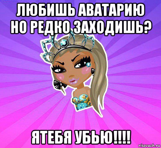 любишь аватарию но редко заходишь? ятебя убью!!!!