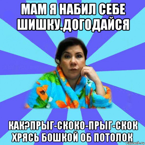 мам я набил себе шишку.догодайся как?прыг-скоко-прыг-скок хрясь бошкой об потолок, Мем типичная мама